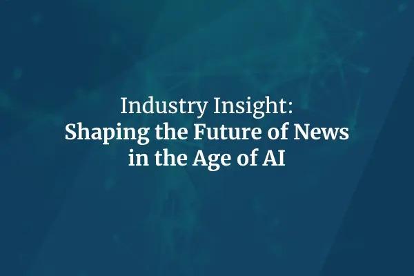 Industry Insight: Shaping the Future of News in the Age of AI